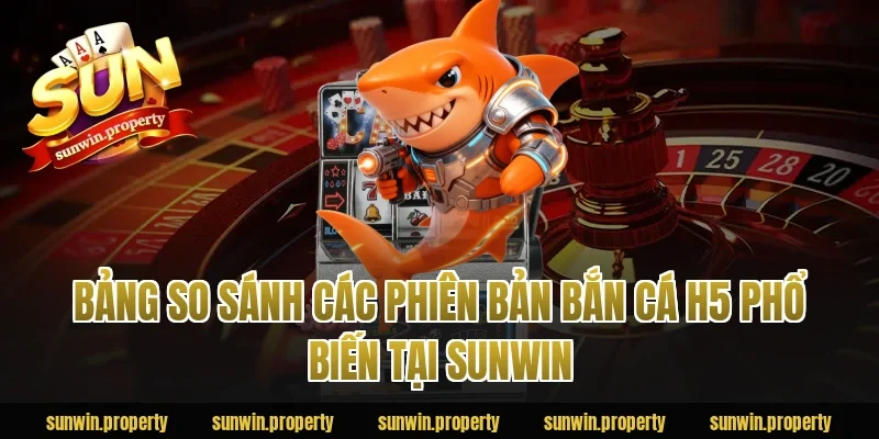 Bảng so sánh các phiên bản bắn cá H5 phổ biến tại Sunwin